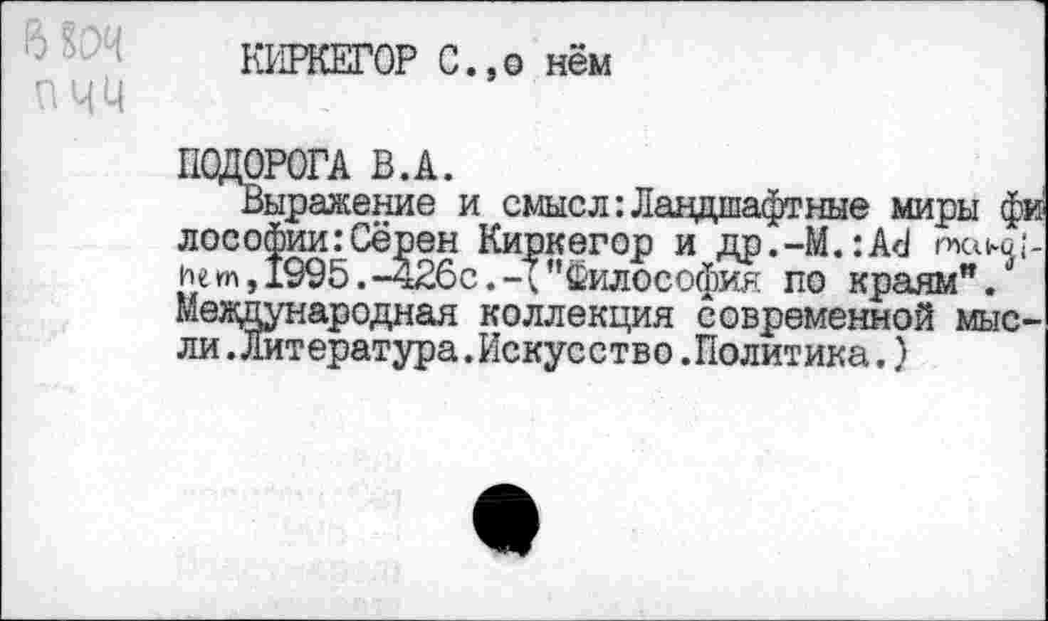 ﻿О
пчи
КИРКЕГОР С.,о нём
ПОДОРОГА В.А.
Выражение и смысл:Ландшафтные миры фи лософии:Сёрен Киркегор и др.-М.:А<1 пко^-ие т, 1995. -426с. - {’’Философия по краям".* Международная коллекция современной мысли .Литература .Искусство .Политика,)